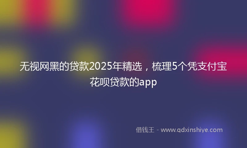无视网黑的贷款2025年精选，梳理5个凭支付宝花呗贷款的app