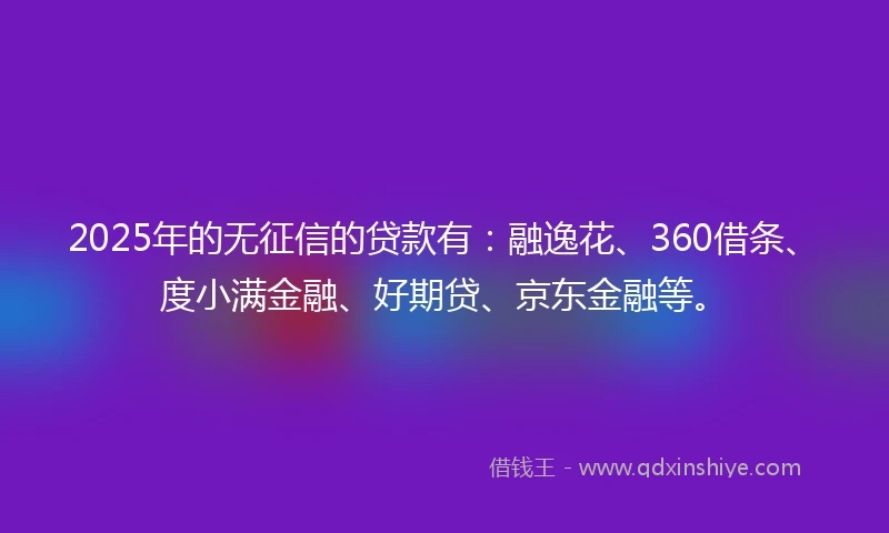 2025年的无征信的贷款有：融逸花、360借条、度小满金融、好期贷、京东金融等。
