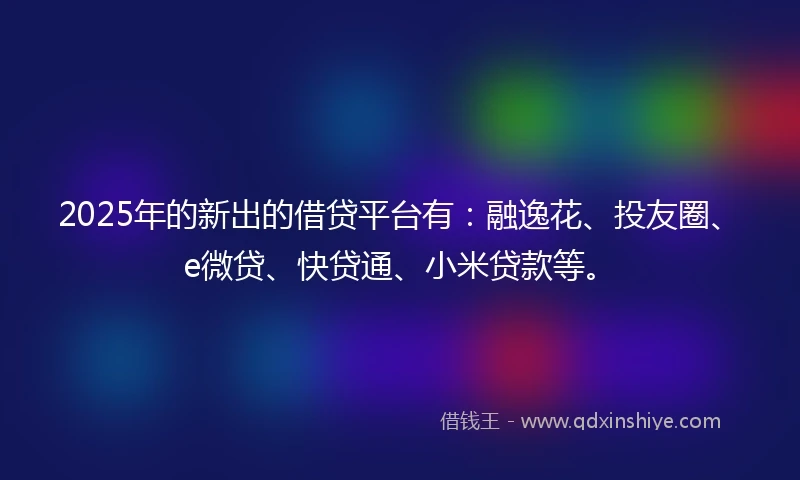 2025年的新出的借贷平台有：融逸花、投友圈、e微贷、快贷通、小米贷款等。