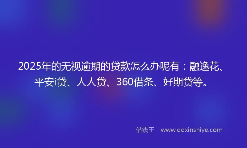 2025年的无视逾期的贷款怎么办呢有：融逸花、平安i贷、人人贷、360借条、好期贷等。