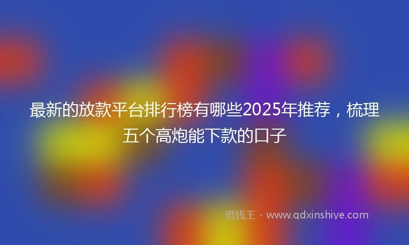 最新的放款平台排行榜有哪些2025年推荐，梳理五个高炮能下款的口子