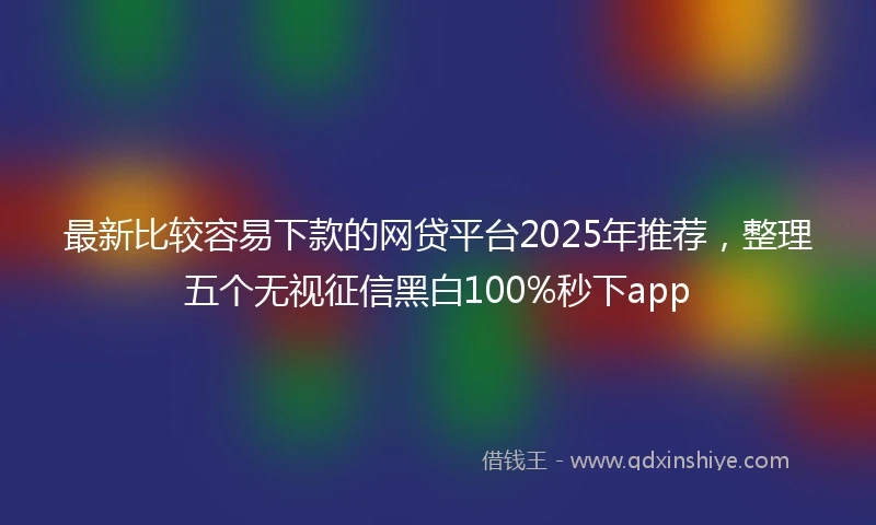 最新比较容易下款的网贷平台2025年推荐，整理五个无视征信黑白100%秒下app