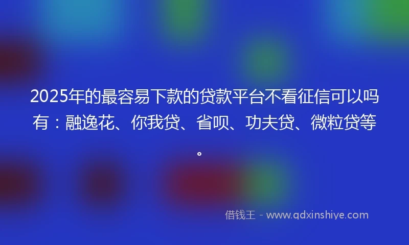 2025年的最容易下款的贷款平台不看征信可以吗有：融逸花、你我贷、省呗、功夫贷、微粒贷等。
