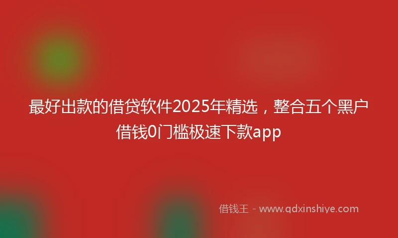 最好出款的借贷软件2025年精选,整合五个黑户借钱0门槛极速下款app