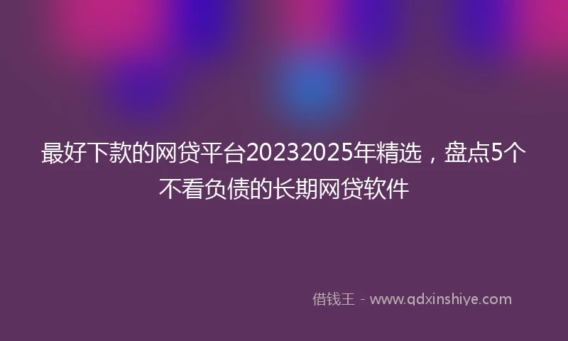 最好下款的网贷平台20232025年精选，盘点5个不看负债的长期网贷软件