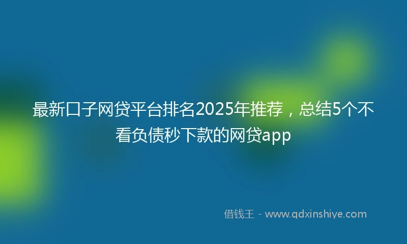 最新口子网贷平台排名2025年推荐，总结5个不看负债秒下款的网贷app