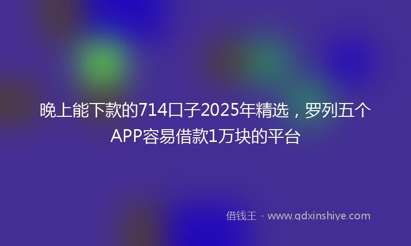 晚上能下款的714口子2025年精选,罗列五个APP容易借款1万块的平台