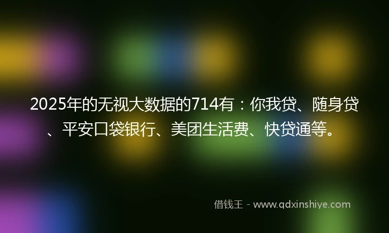2025年的无视大数据的714有：你我贷、随身贷、平安口袋银行、美团生活费、快贷通等。