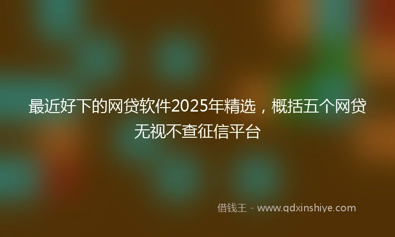 最近好下的网贷软件2025年精选，概括五个网贷无视不查征信平台