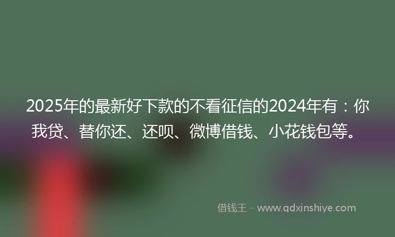 2025年的最新好下款的不看征信的2024年有：你我贷、替你还、还呗、微博借钱、小花钱包等。