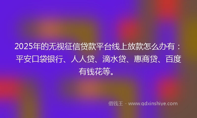 2025年的无视征信贷款平台线上放款怎么办有：平安口袋银行、人人贷、滴水贷、惠商贷、百度有钱花等。
