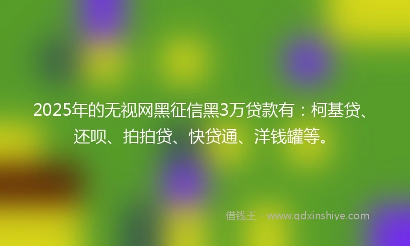 2025年的无视网黑征信黑3万贷款有：柯基贷、还呗、拍拍贷、快贷通、洋钱罐等。