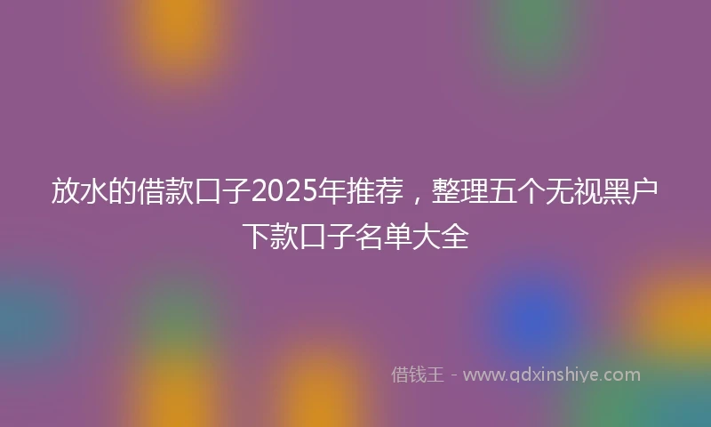 放水的借款口子2025年推荐，整理五个无视黑户下款口子名单大全
