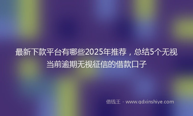 最新下款平台有哪些2025年推荐,总结5个无视当前逾期无视征信的借款口子