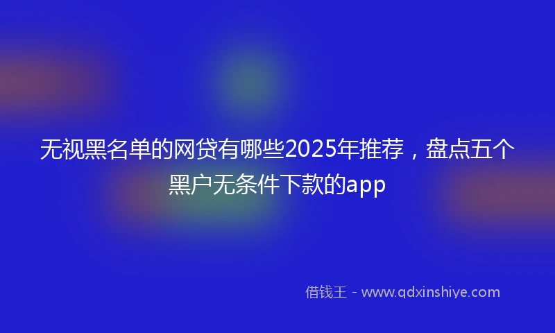 无视黑名单的网贷有哪些2025年推荐，盘点五个黑户无条件下款的app