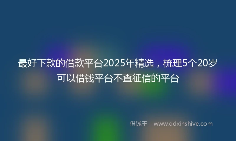 最好下款的借款平台2025年精选，梳理5个20岁可以借钱平台不查征信的平台