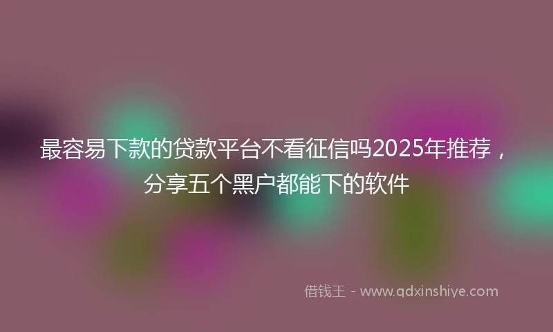 最容易下款的贷款平台不看征信吗2025年推荐，分享五个黑户都能下的软件