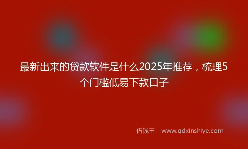 最新出来的贷款软件是什么2025年推荐，梳理5个门槛低易下款口子
