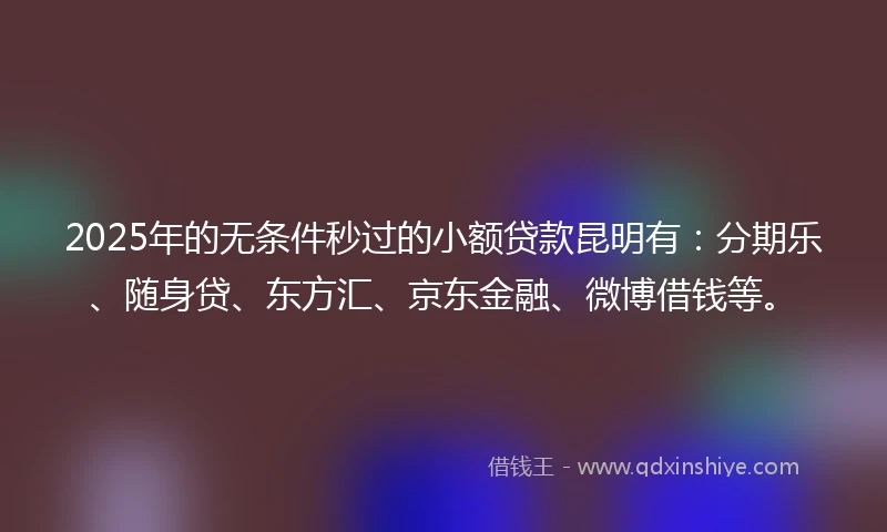 2025年的无条件秒过的小额贷款昆明有:分期乐、随身贷、东方汇、京东金融、微博借钱等。