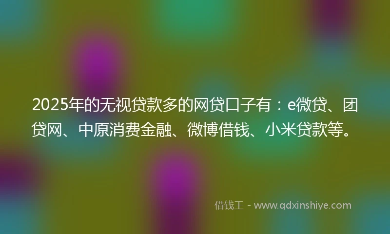 2025年的无视贷款多的网贷口子有：e微贷、团贷网、中原消费金融、微博借钱、小米贷款等。