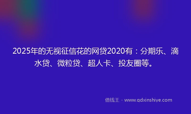2025年的无视征信花的网贷2020有：分期乐、滴水贷、微粒贷、超人卡、投友圈等。