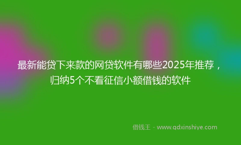 最新能贷下来款的网贷软件有哪些2025年推荐，归纳5个不看征信小额借钱的软件