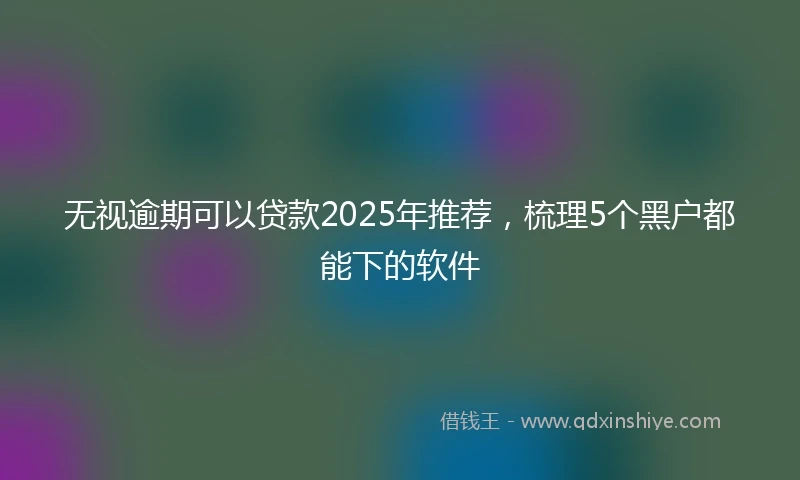 无视逾期可以贷款2025年推荐，梳理5个黑户都能下的软件