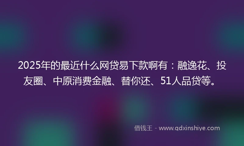 2025年的最近什么网贷易下款啊有：融逸花、投友圈、中原消费金融、替你还、51人品贷等。