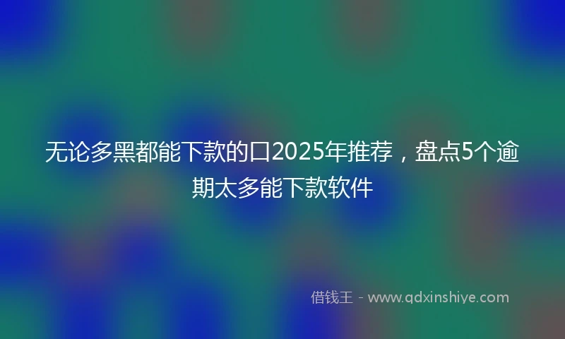 无论多黑都能下款的口2025年推荐，盘点5个逾期太多能下款软件