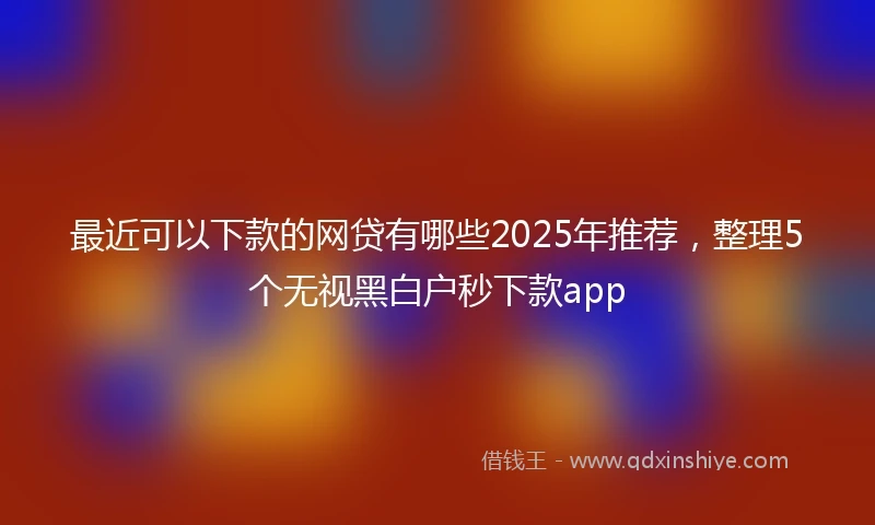 最近可以下款的网贷有哪些2025年推荐,整理5个无视黑白户秒下款app