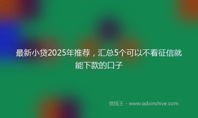 最新小贷2025年推荐，汇总5个可以不看征信就能下款的口子