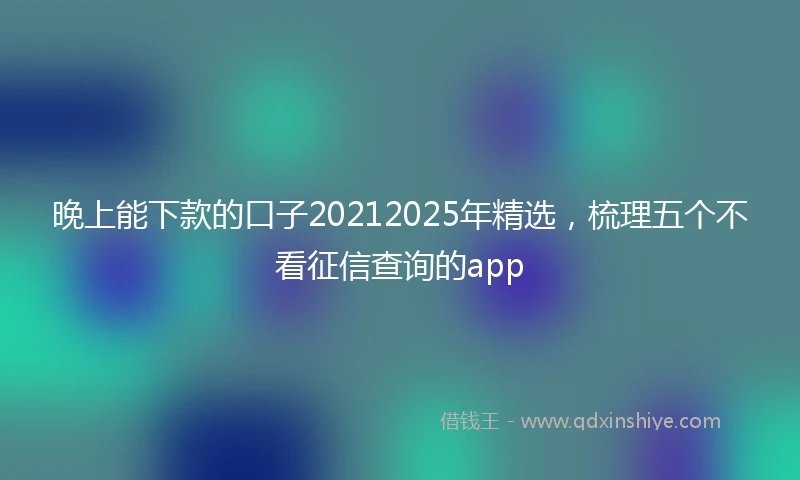 晚上能下款的口子20212025年精选，梳理五个不看征信查询的app