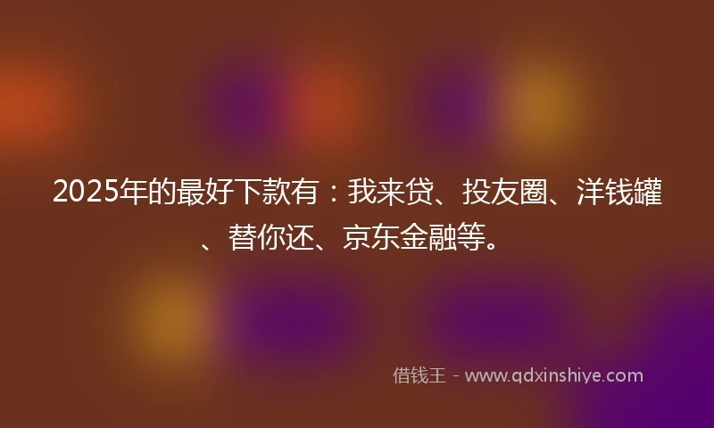 2025年的最好下款有：我来贷、投友圈、洋钱罐、替你还、京东金融等。
