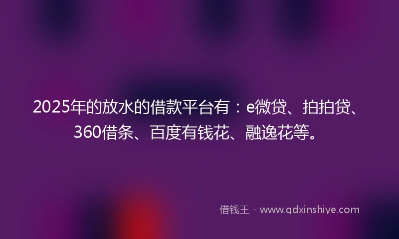 2025年的放水的借款平台有：e微贷、拍拍贷、360借条、百度有钱花、融逸花等。
