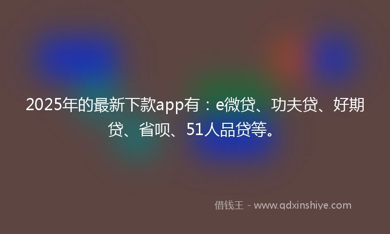 2025年的最新下款app有：e微贷、功夫贷、好期贷、省呗、51人品贷等。