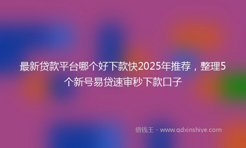 最新贷款平台哪个好下款快2025年推荐，整理5个新号易贷速审秒下款口子