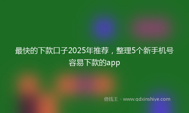 最快的下款口子2025年推荐，整理5个新手机号容易下款的app