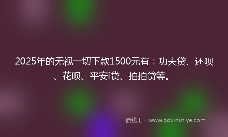 2025年的无视一切下款1500元有：功夫贷、还呗、花呗、平安i贷、拍拍贷等。