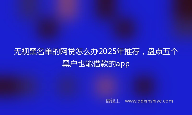 无视黑名单的网贷怎么办2025年推荐，盘点五个黑户也能借款的app