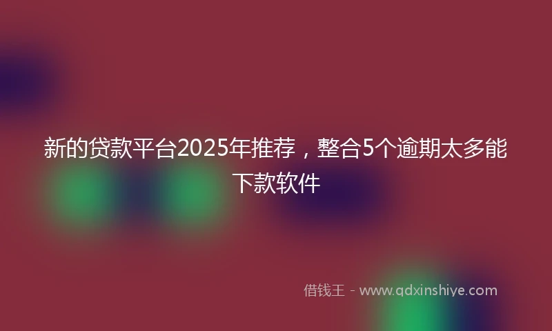 新的贷款平台2025年推荐，整合5个逾期太多能下款软件