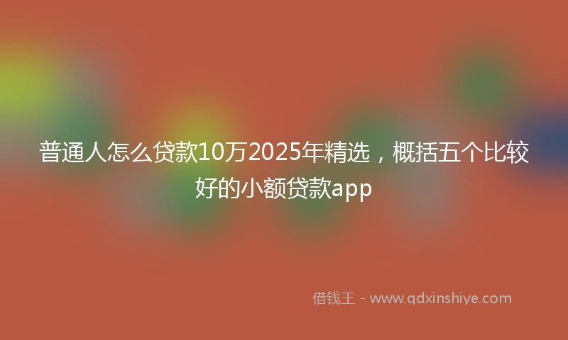 普通人怎么贷款10万2025年精选，概括五个比较好的小额贷款app