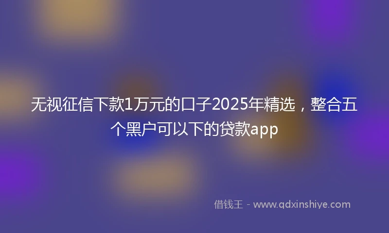 无视征信下款1万元的口子2025年精选，整合五个黑户可以下的贷款app