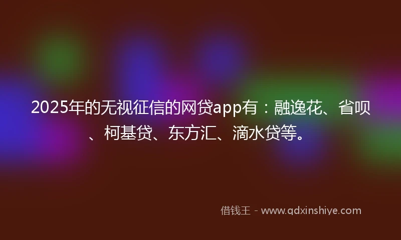2025年的无视征信的网贷app有：融逸花、省呗、柯基贷、东方汇、滴水贷等。