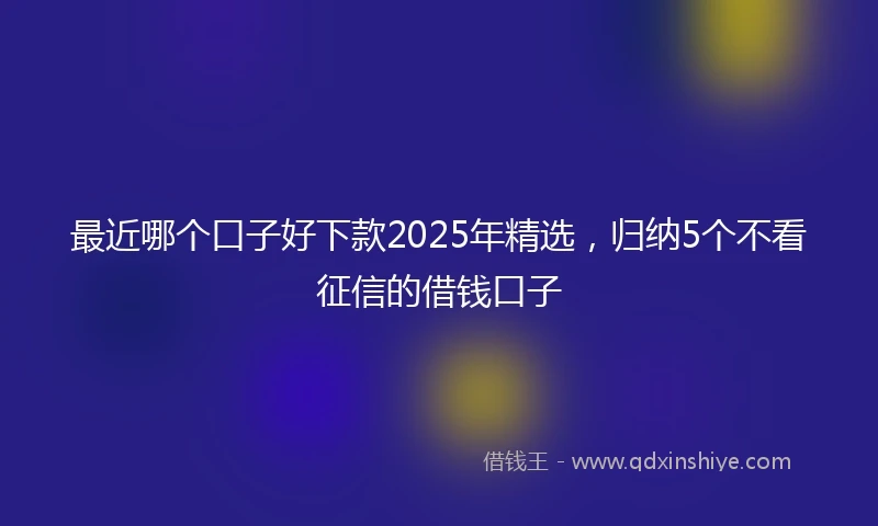 最近哪个口子好下款2025年精选，归纳5个不看征信的借钱口子
