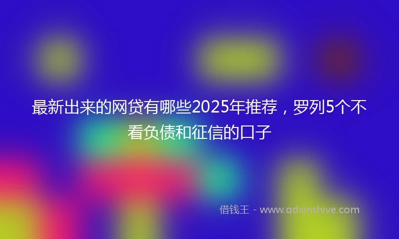 最新出来的网贷有哪些2025年推荐，罗列5个不看负债和征信的口子