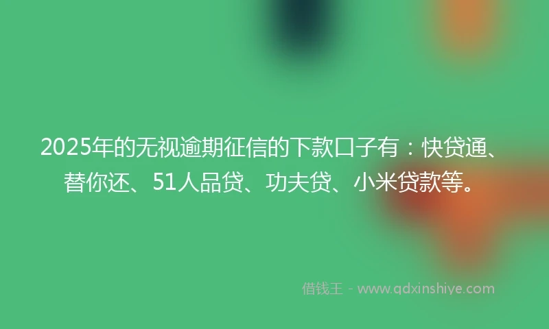 2025年的无视逾期征信的下款口子有：快贷通、替你还、51人品贷、功夫贷、小米贷款等。