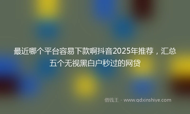 最近哪个平台容易下款啊抖音2025年推荐，汇总五个无视黑白户秒过的网贷