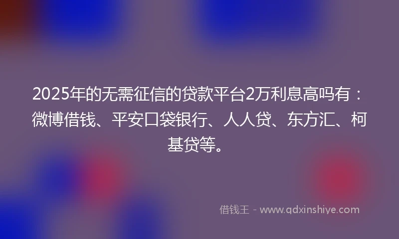 2025年的无需征信的贷款平台2万利息高吗有：微博借钱、平安口袋银行、人人贷、东方汇、柯基贷等。