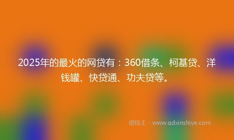 2025年的最火的网贷有：360借条、柯基贷、洋钱罐、快贷通、功夫贷等。