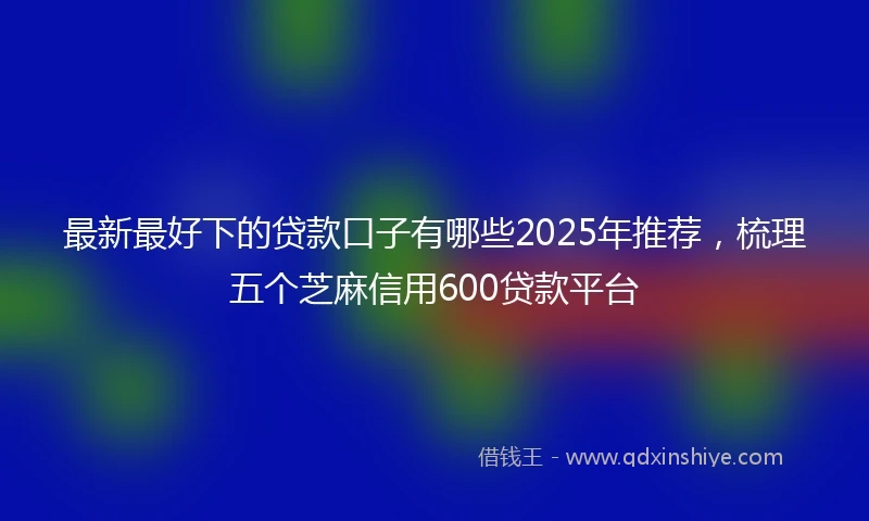 最新最好下的贷款口子有哪些2025年推荐,梳理五个芝麻信用600贷款平台